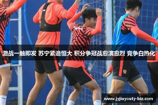 激战一触即发 苏宁紧追恒大 积分争冠战愈演愈烈 竞争白热化