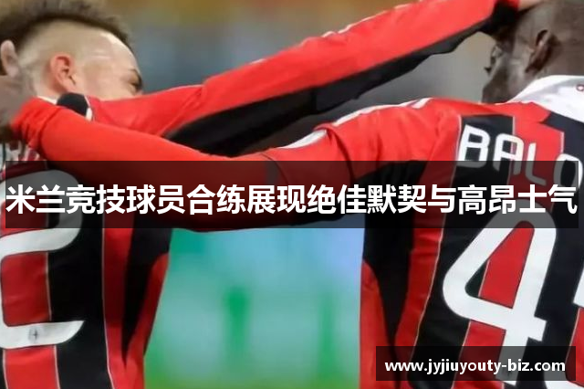 米兰竞技球员合练展现绝佳默契与高昂士气
