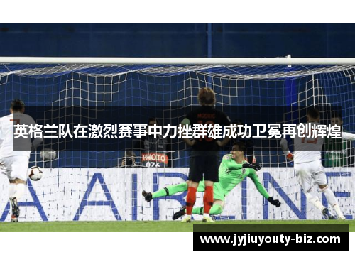 英格兰队在激烈赛事中力挫群雄成功卫冕再创辉煌
