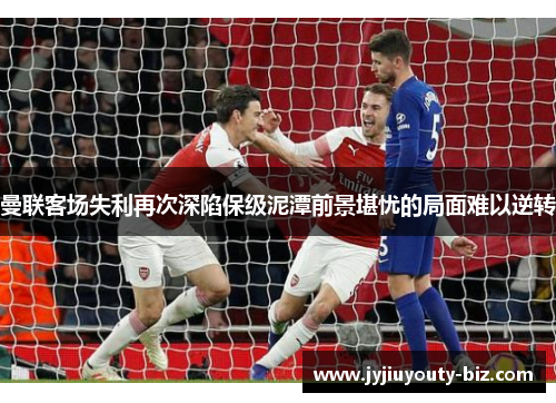 曼联客场失利再次深陷保级泥潭前景堪忧的局面难以逆转