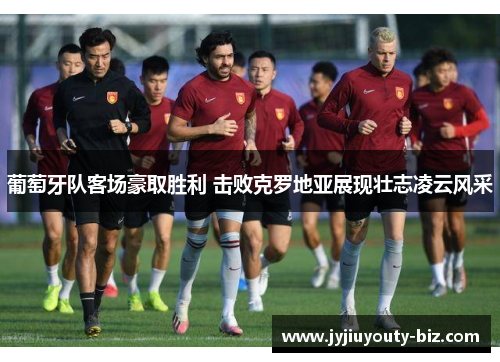 葡萄牙队客场豪取胜利 击败克罗地亚展现壮志凌云风采