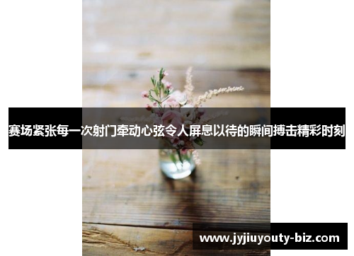 赛场紧张每一次射门牵动心弦令人屏息以待的瞬间搏击精彩时刻