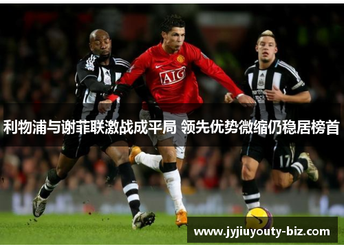 利物浦与谢菲联激战成平局 领先优势微缩仍稳居榜首