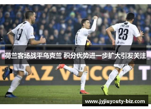 荷兰客场战平乌克兰 积分优势进一步扩大引发关注