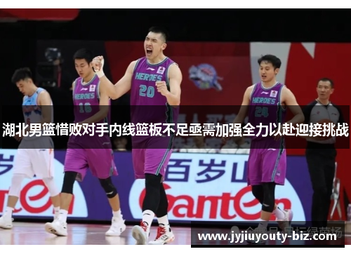 湖北男篮惜败对手内线篮板不足亟需加强全力以赴迎接挑战