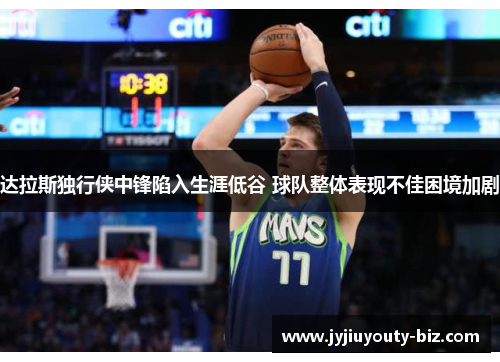 达拉斯独行侠中锋陷入生涯低谷 球队整体表现不佳困境加剧