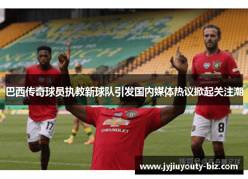 巴西传奇球员执教新球队引发国内媒体热议掀起关注潮