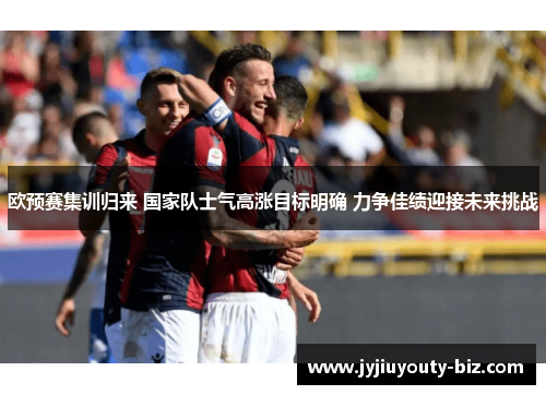 欧预赛集训归来 国家队士气高涨目标明确 力争佳绩迎接未来挑战